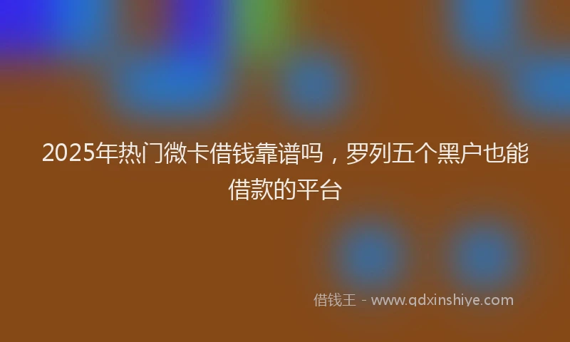 2025年热门微卡借钱靠谱吗，罗列五个黑户也能借款的平台