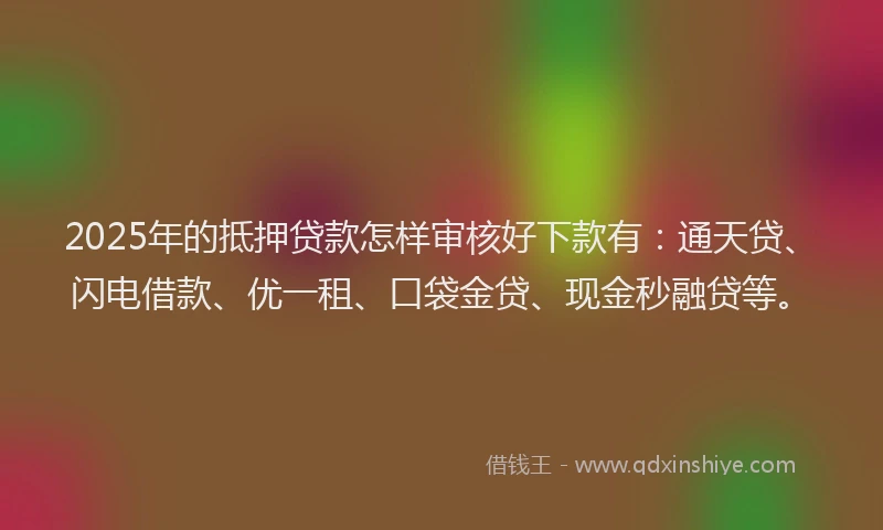 2025年的抵押贷款怎样审核好下款有：通天贷、闪电借款、优一租、口袋金贷、现金秒融贷等。