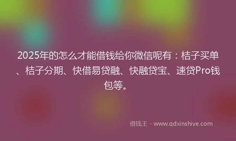 2025年的怎么才能借钱给你微信呢有：桔子买单、桔子分期、快借易贷融、快融贷宝、速贷Pro钱包等。