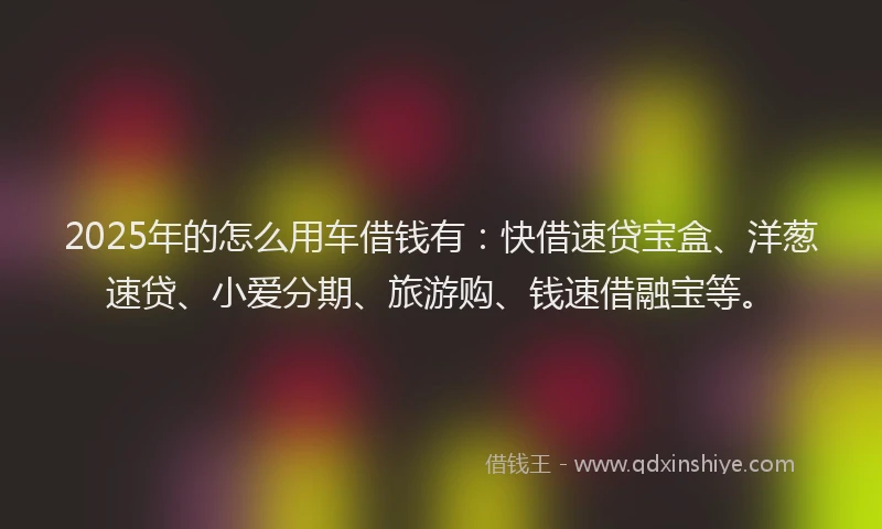 2025年的怎么用车借钱有：快借速贷宝盒、洋葱速贷、小爱分期、旅游购、钱速借融宝等。