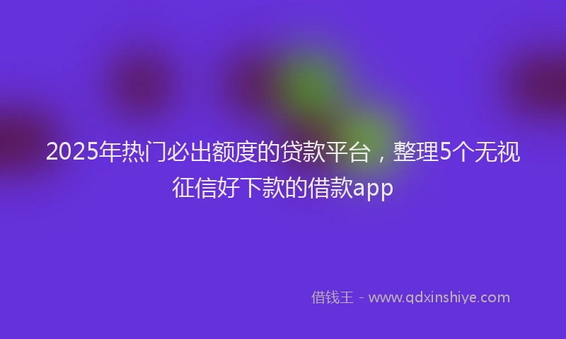 2025年热门必出额度的贷款平台，整理5个无视征信好下款的借款app