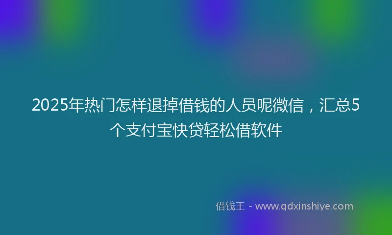 2025年热门怎样退掉借钱的人员呢微信，汇总5个支付宝快贷轻松借软件