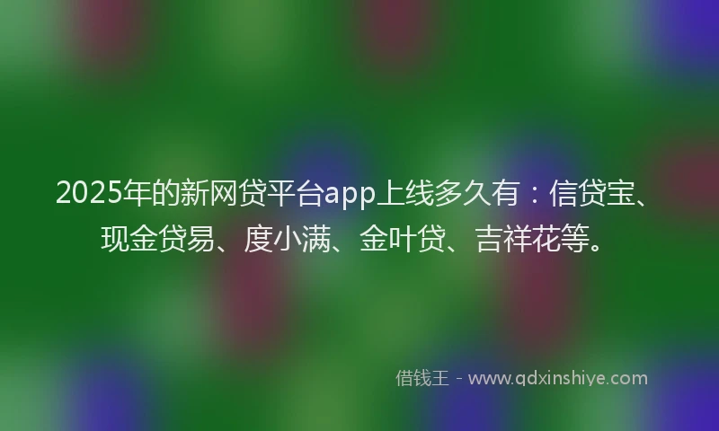 2025年的新网贷平台app上线多久有：信贷宝、现金贷易、度小满、金叶贷、吉祥花等。