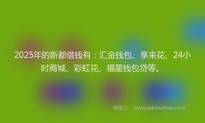 2025年的新都借钱有：汇金钱包、享来花、24小时商城、彩虹花、福星钱包贷等。