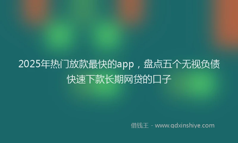 2025年热门放款最快的app，盘点五个无视负债快速下款长期网贷的口子