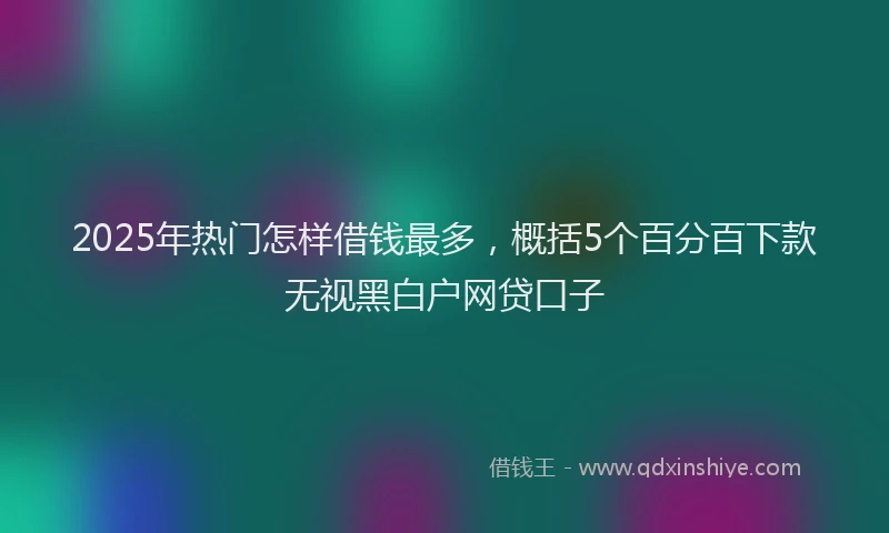 2025年热门怎样借钱最多，概括5个百分百下款无视黑白户网贷口子