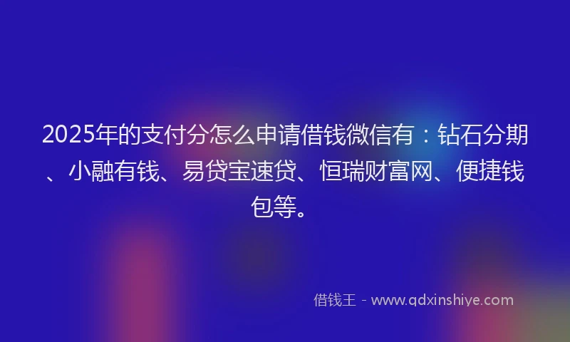 2025年的支付分怎么申请借钱微信有：钻石分期、小融有钱、易贷宝速贷、恒瑞财富网、便捷钱包等。