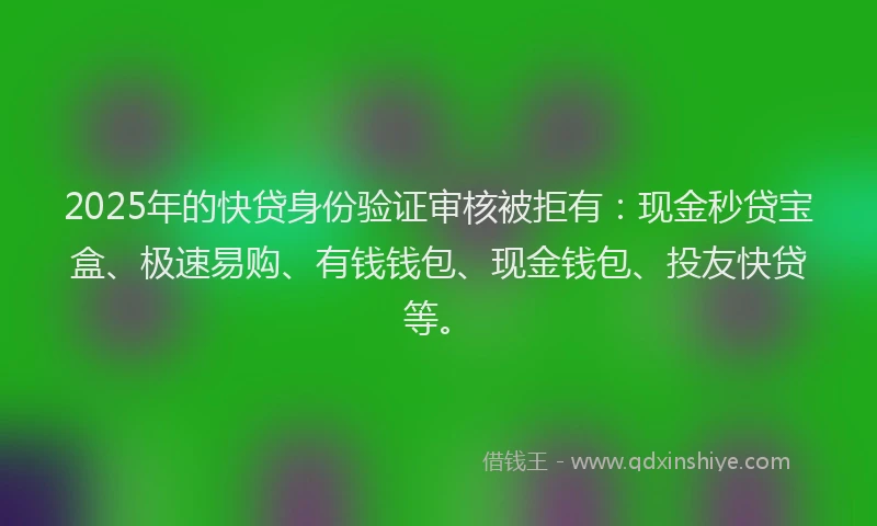 2025年的快贷身份验证审核被拒有：现金秒贷宝盒、极速易购、有钱钱包、现金钱包、投友快贷等。