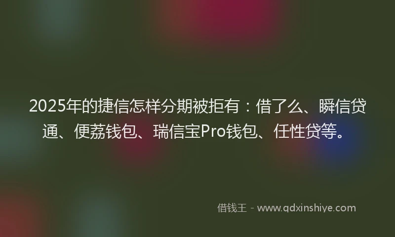 2025年的捷信怎样分期被拒有：借了么、瞬信贷通、便荔钱包、瑞信宝Pro钱包、任性贷等。