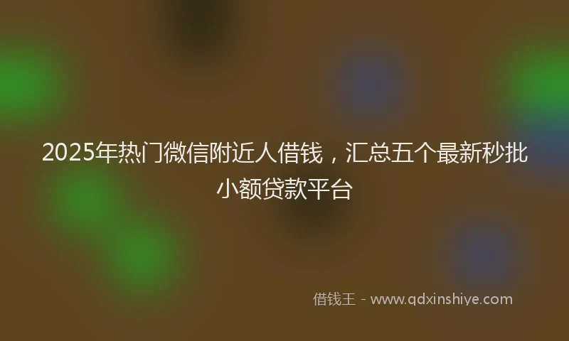 2025年热门微信附近人借钱，汇总五个最新秒批小额贷款平台
