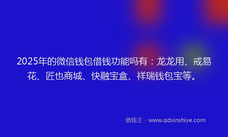 2025年的微信钱包借钱功能吗有：龙龙用、戒易花、匠也商城、快融宝盒、祥瑞钱包宝等。