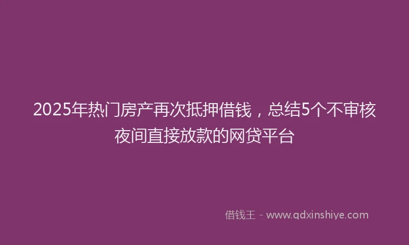 2025年热门房产再次抵押借钱，总结5个不审核夜间直接放款的网贷平台