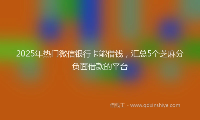 2025年热门微信银行卡能借钱，汇总5个芝麻分负面借款的平台