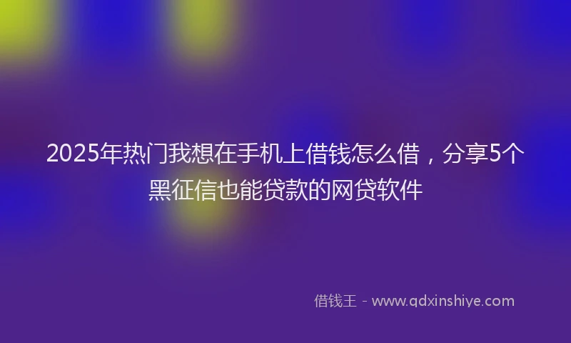 2025年热门我想在手机上借钱怎么借，分享5个黑征信也能贷款的网贷软件