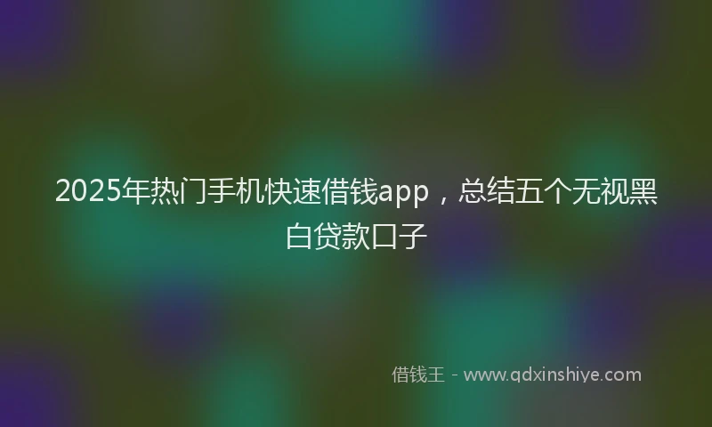 2025年热门手机快速借钱app，总结五个无视黑白贷款口子