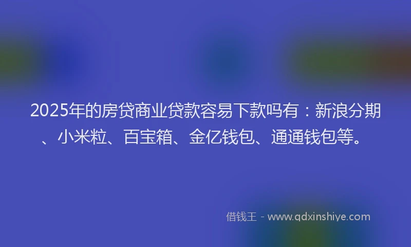 2025年的房贷商业贷款容易下款吗有：新浪分期、小米粒、百宝箱、金亿钱包、通通钱包等。