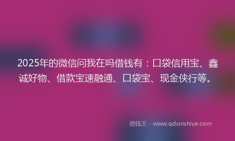 2025年的微信问我在吗借钱有：口袋信用宝、鑫诚好物、借款宝速融通、口袋宝、现金侠行等。
