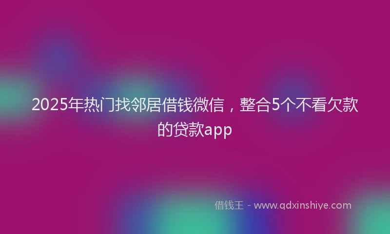 2025年热门找邻居借钱微信，整合5个不看欠款的贷款app