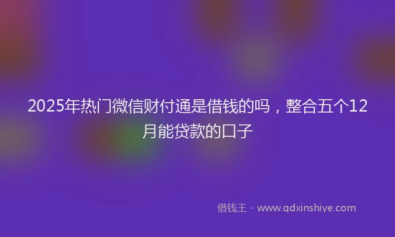 2025年热门微信财付通是借钱的吗，整合五个12月能贷款的口子