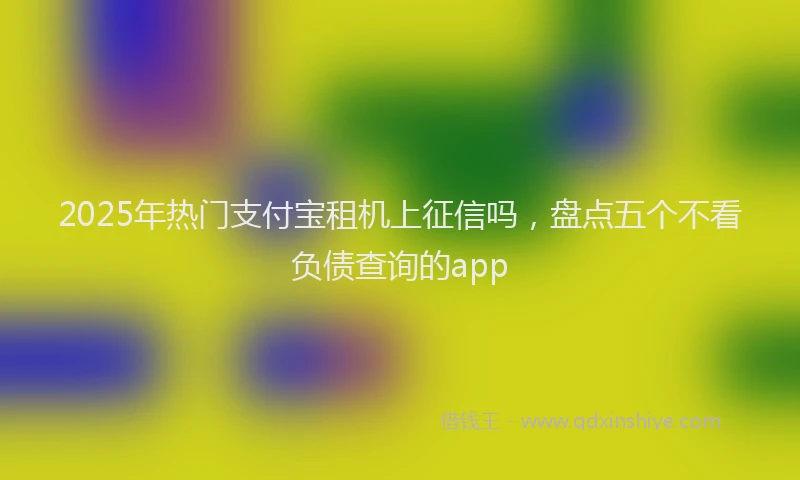 2025年热门支付宝租机上征信吗，盘点五个不看负债查询的app