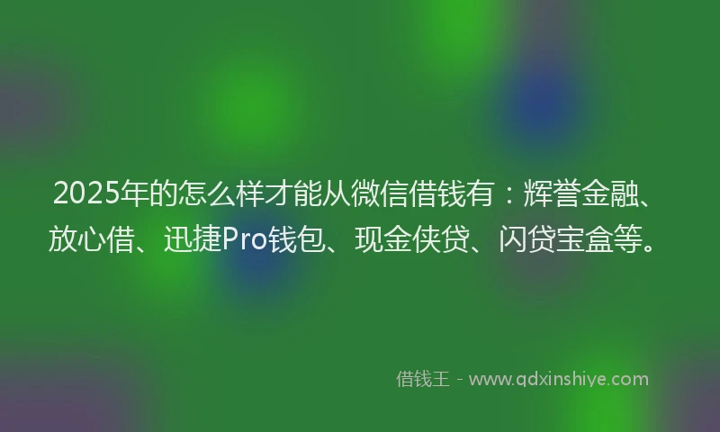 2025年的怎么样才能从微信借钱有：辉誉金融、放心借、迅捷Pro钱包、现金侠贷、闪贷宝盒等。