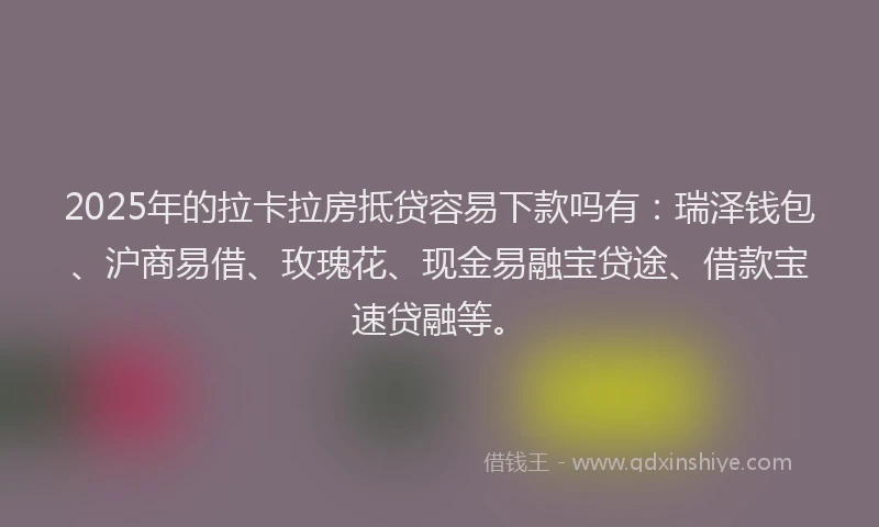2025年的拉卡拉房抵贷容易下款吗有：瑞泽钱包、沪商易借、玫瑰花、现金易融宝贷途、借款宝速贷融等。