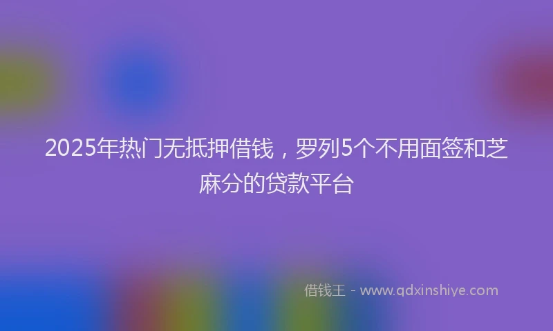 2025年热门无抵押借钱，罗列5个不用面签和芝麻分的贷款平台