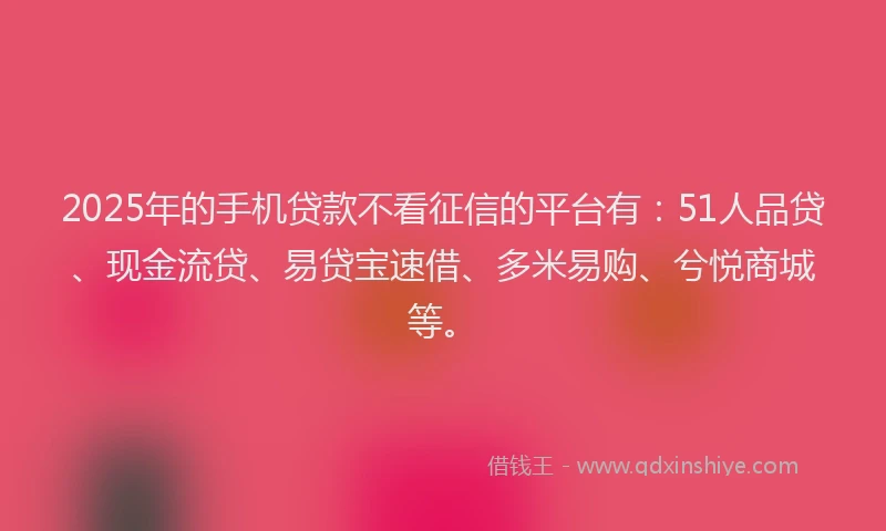 2025年的手机贷款不看征信的平台有：51人品贷、现金流贷、易贷宝速借、多米易购、兮悦商城等。