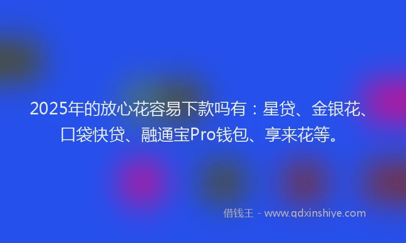 2025年的放心花容易下款吗有：星贷、金银花、口袋快贷、融通宝Pro钱包、享来花等。