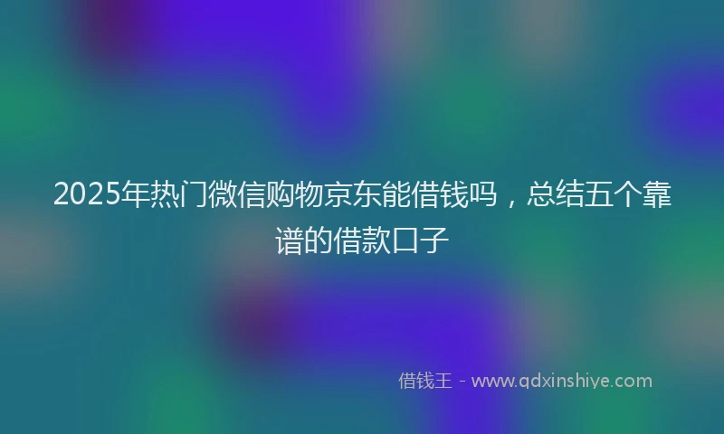 2025年热门微信购物京东能借钱吗，总结五个靠谱的借款口子
