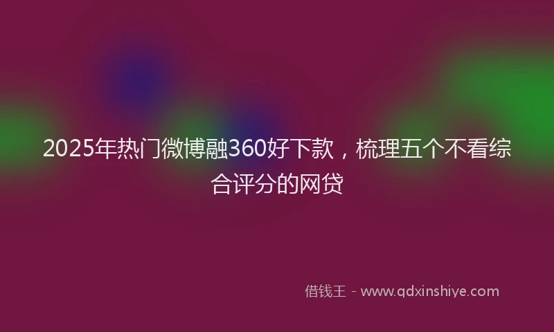 2025年热门微博融360好下款，梳理五个不看综合评分的网贷