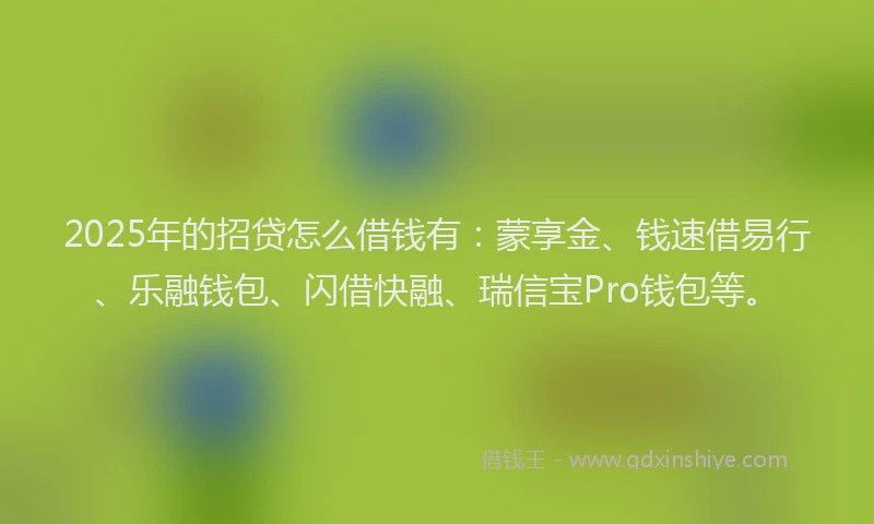 2025年的招贷怎么借钱有：蒙享金、钱速借易行、乐融钱包、闪借快融、瑞信宝Pro钱包等。