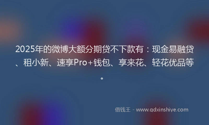 2025年的微博大额分期贷不下款有：现金易融贷、租小新、速享Pro+钱包、享来花、轻花优品等。