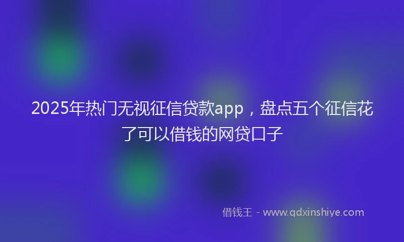 2025年热门无视征信贷款app，盘点五个征信花了可以借钱的网贷口子