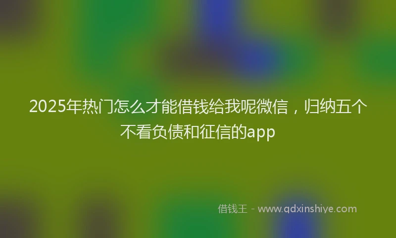 2025年热门怎么才能借钱给我呢微信，归纳五个不看负债和征信的app