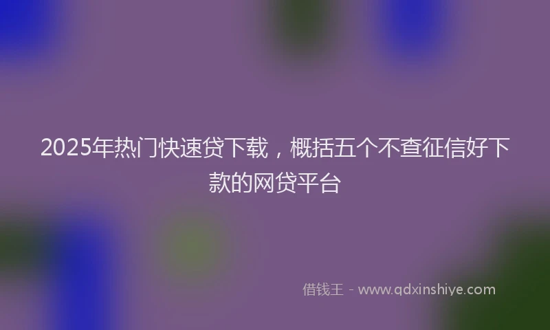 2025年热门快速贷下载，概括五个不查征信好下款的网贷平台