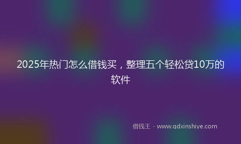 2025年热门怎么借钱买，整理五个轻松贷10万的软件