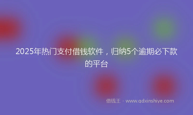 2025年热门支付借钱软件，归纳5个逾期必下款的平台