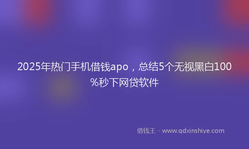 2025年热门手机借钱apo，总结5个无视黑白100%秒下网贷软件