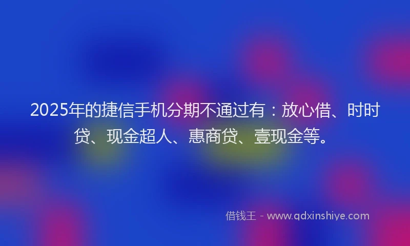 2025年的捷信手机分期不通过有：放心借、时时贷、现金超人、惠商贷、壹现金等。