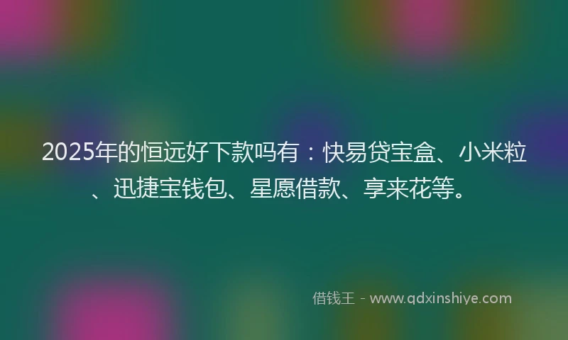 2025年的恒远好下款吗有：快易贷宝盒、小米粒、迅捷宝钱包、星愿借款、享来花等。