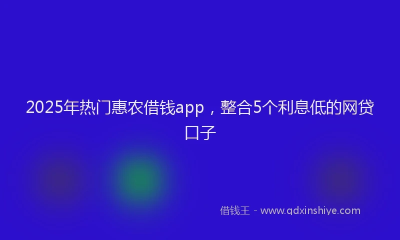 2025年热门惠农借钱app，整合5个利息低的网贷口子