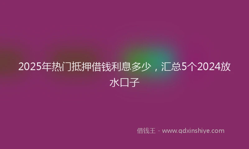 2025年热门抵押借钱利息多少，汇总5个2024放水口子