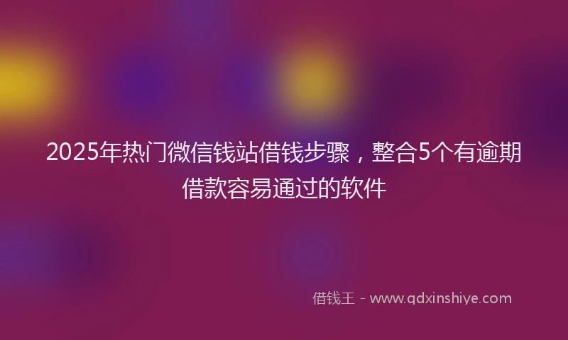 2025年热门微信钱站借钱步骤，整合5个有逾期借款容易通过的软件
