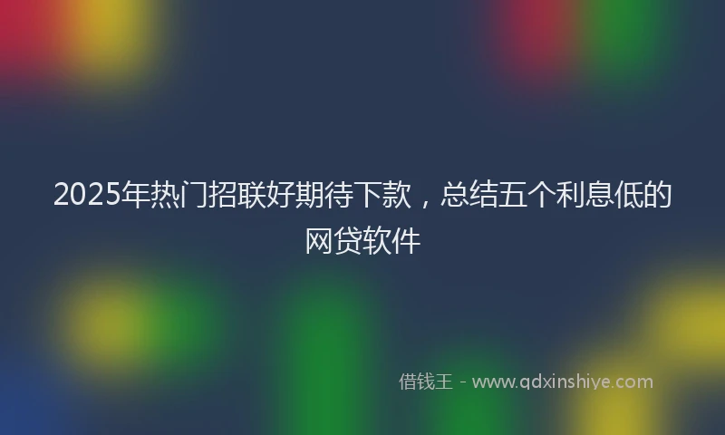 2025年热门招联好期待下款，总结五个利息低的网贷软件