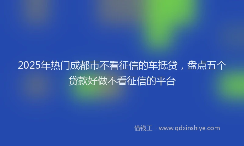 2025年热门成都市不看征信的车抵贷，盘点五个贷款好做不看征信的平台