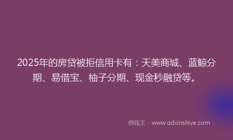 2025年的房贷被拒信用卡有：天美商城、蓝鲸分期、易借宝、柚子分期、现金秒融贷等。
