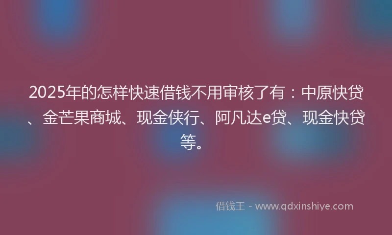 2025年的怎样快速借钱不用审核了有：中原快贷、金芒果商城、现金侠行、阿凡达e贷、现金快贷等。