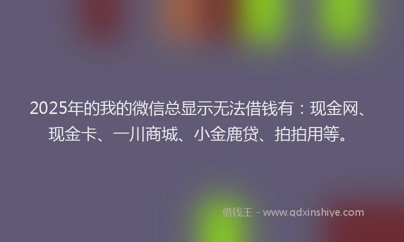2025年的我的微信总显示无法借钱有：现金网、现金卡、一川商城、小金鹿贷、拍拍用等。
