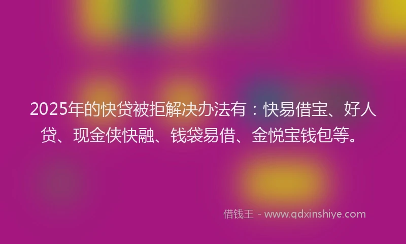2025年的快贷被拒解决办法有：快易借宝、好人贷、现金侠快融、钱袋易借、金悦宝钱包等。